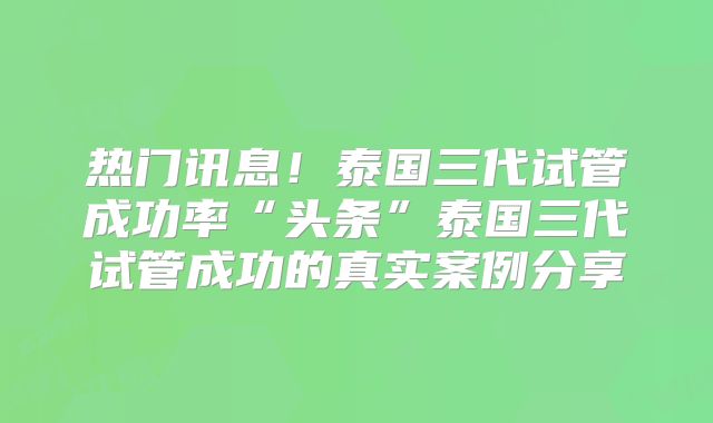 热门讯息!泰国三代试管成功率“头条”泰国三代试管成功的真实案例分享