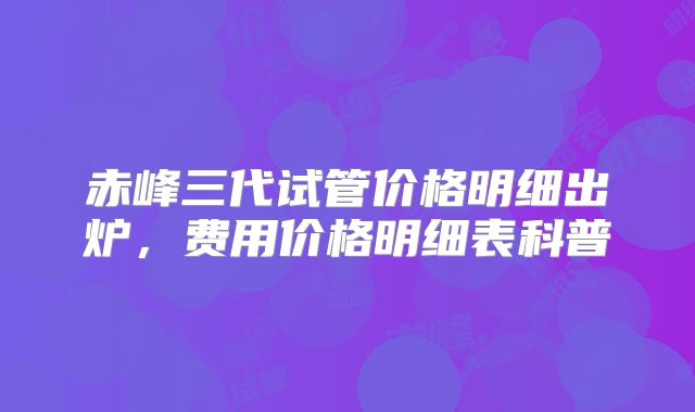 赤峰三代试管价格明细出炉，费用价格明细表科普