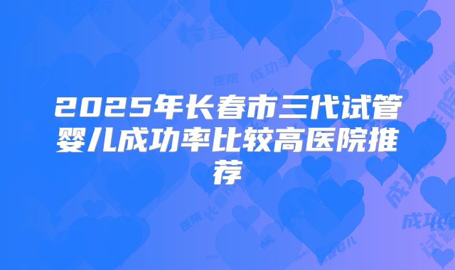 2025年长春市三代试管婴儿成功率比较高医院推荐