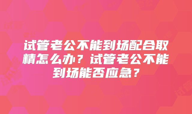 试管老公不能到场配合取精怎么办?试管老公不能到场能否应急?