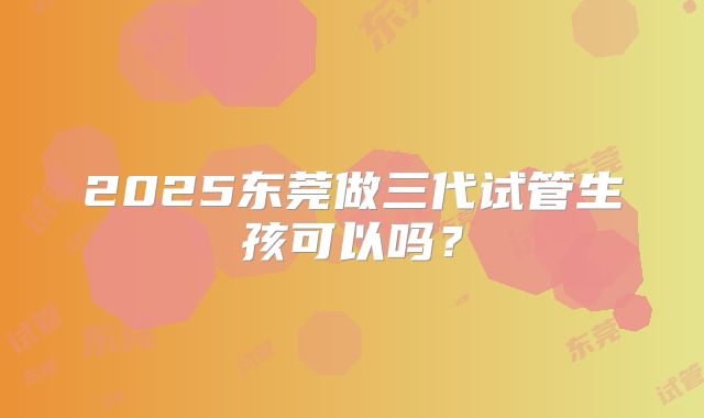 2025东莞做三代试管生孩可以吗?