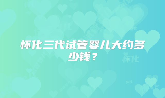 怀化三代试管婴儿大约多少钱?