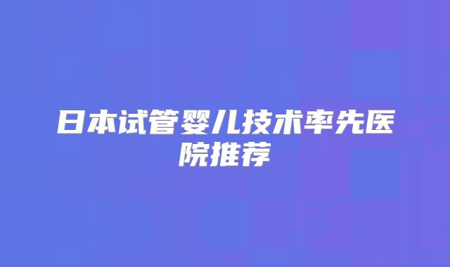 日本试管婴儿技术率先医院推荐