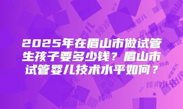 2025年在眉山市做试管生孩子要多少钱？眉山市试管婴儿技术水平如何？