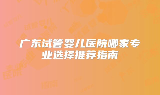 广东试管婴儿医院哪家专业选择推荐指南