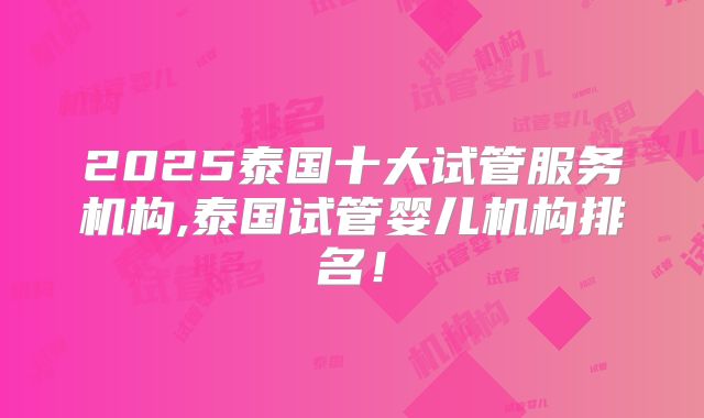 2025泰国十大试管服务机构,泰国试管婴儿机构排名！