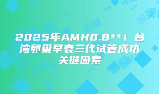 2025年AMH0.8**!台湾卵巢早衰三代试管成功关键因素