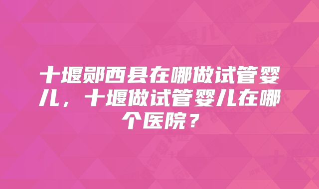 十堰郧西县在哪做试管婴儿,十堰做试管婴儿在哪个医院?