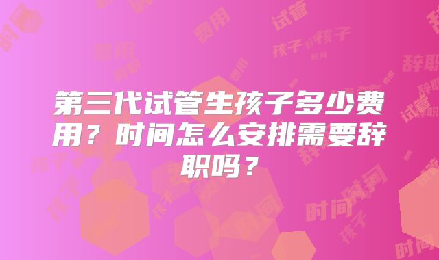 第三代试管生孩子多少费用？时间怎么安排需要辞职吗？