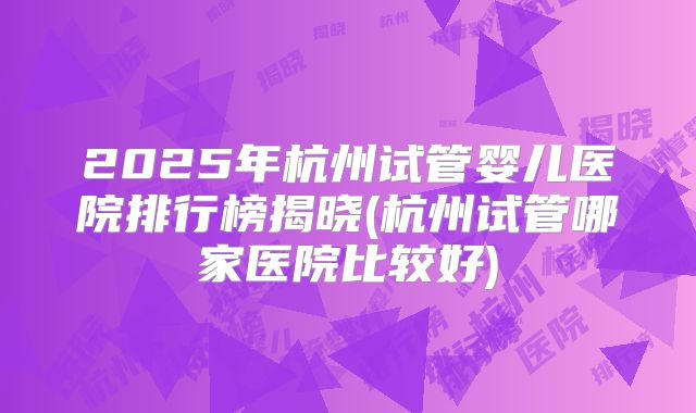 2025年杭州试管婴儿医院排行榜揭晓(杭州试管哪家医院比较好)