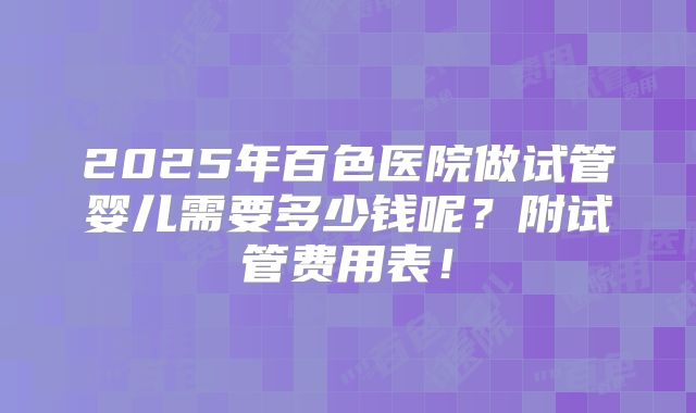2025年百色医院做试管婴儿需要多少钱呢?附试管费用表!