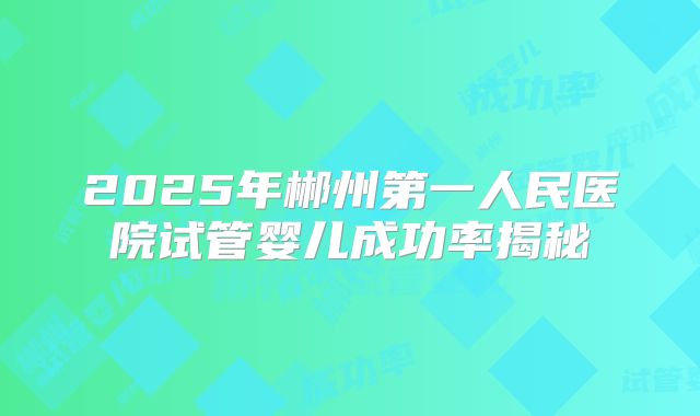 2025年郴州第一人民医院试管婴儿成功率揭秘