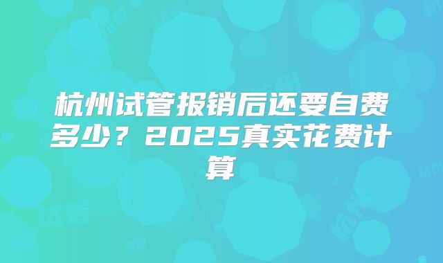 杭州试管报销后还要自费多少?2025真实花费计算