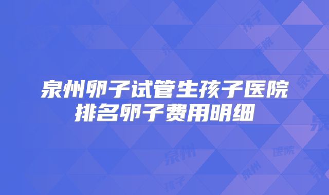 泉州卵子试管生孩子医院排名卵子费用明细