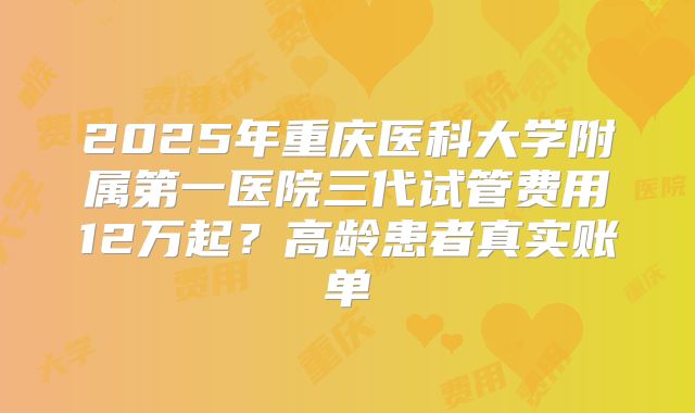 2025年重庆医科大学附属第一医院三代试管费用12万起?高龄患者真实账单