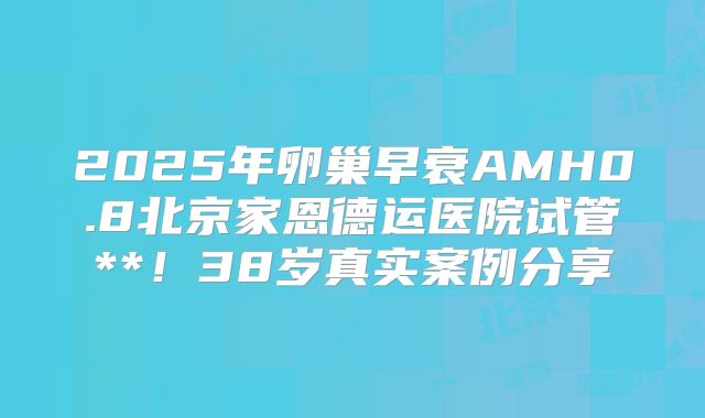 2025年卵巢早衰AMH0.8北京家恩德运医院试管**!38岁真实案例分享