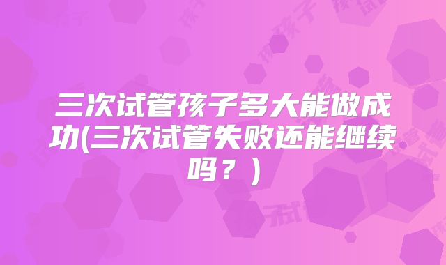 三次试管孩子多大能做成功(三次试管失败还能继续吗？)