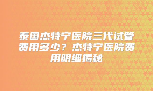 泰国杰特宁医院三代试管费用多少?杰特宁医院费用明细揭秘