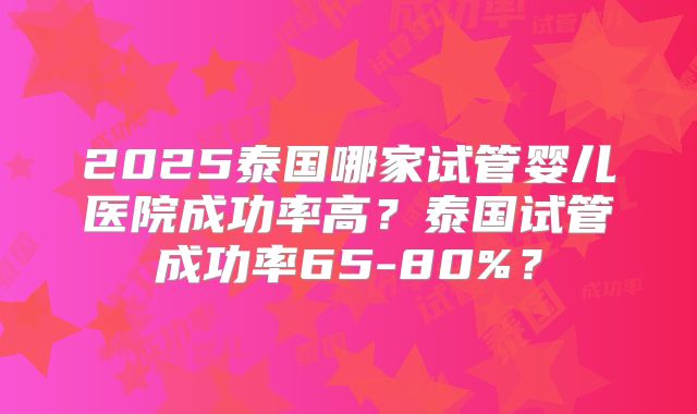 2025泰国哪家试管婴儿医院成功率高？泰国试管成功率65-80%？