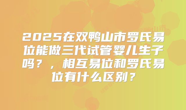 2025在双鸭山市罗氏易位能做三代试管婴儿生子吗？，相互易位和罗氏易位有什么区别？