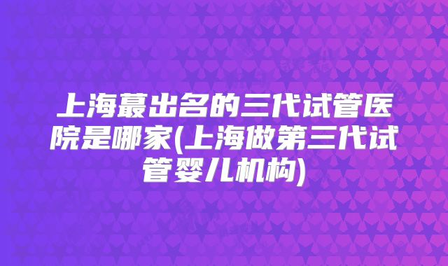 上海蕞出名的三代试管医院是哪家(上海做第三代试管婴儿机构)