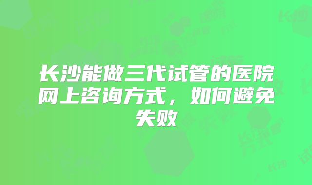 长沙能做三代试管的医院网上咨询方式,如何避免失败