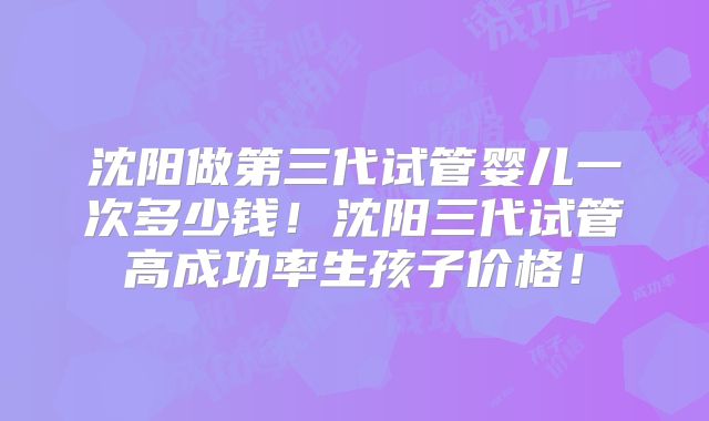 沈阳做第三代试管婴儿一次多少钱!沈阳三代试管高成功率生孩子价格!