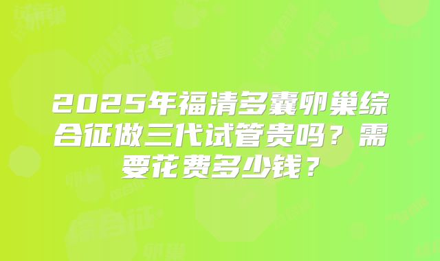 2025年福清多囊卵巢综合征做三代试管贵吗?需要花费多少钱?