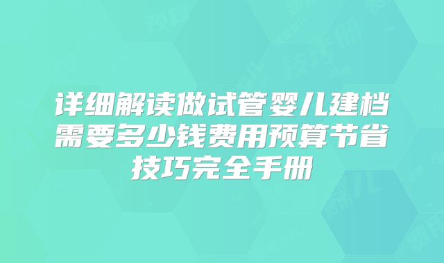 详细解读做试管婴儿建档需要多少钱费用预算节省技巧完全手册