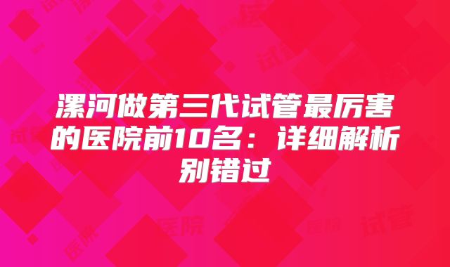 漯河做第三代试管最厉害的医院前10名：详细解析别错过