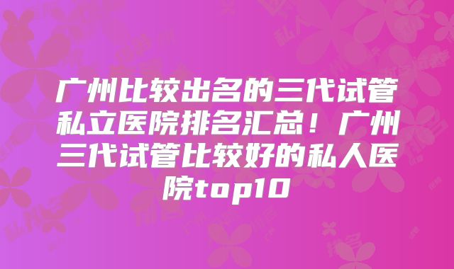 广州比较出名的三代试管私立医院排名汇总!广州三代试管比较好的私人医院top10