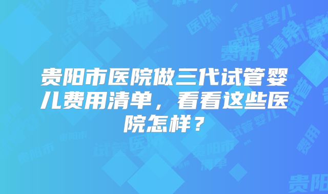 贵阳市医院做三代试管婴儿费用清单,看看这些医院怎样?
