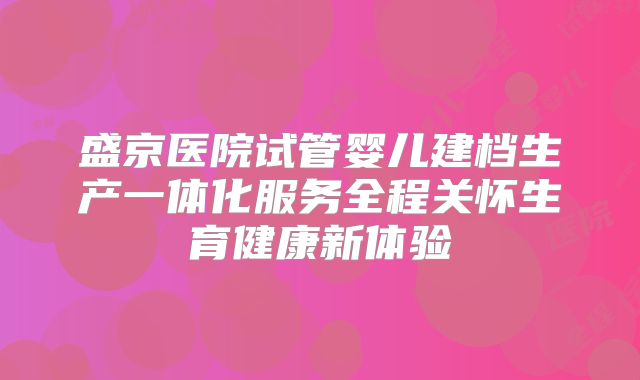 盛京医院试管婴儿建档生产一体化服务全程关怀生育健康新体验