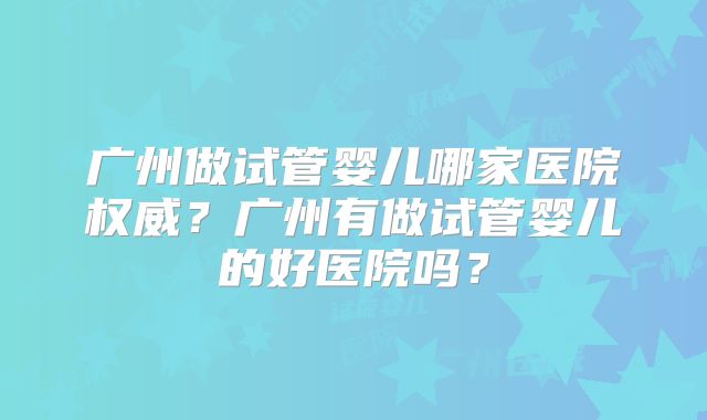 广州做试管婴儿哪家医院权威？广州有做试管婴儿的好医院吗？