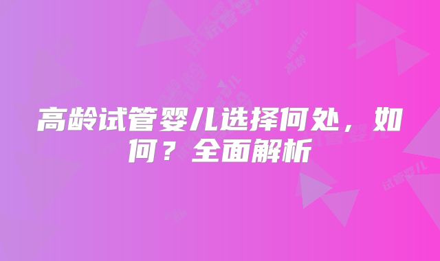 高龄试管婴儿选择何处,如何?全面解析