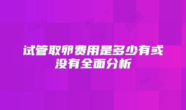 试管取卵费用是多少有或没有全面分析