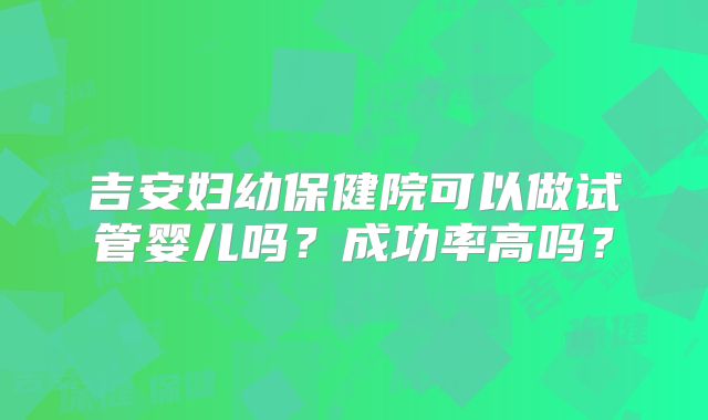 吉安妇幼保健院可以做试管婴儿吗？成功率高吗？