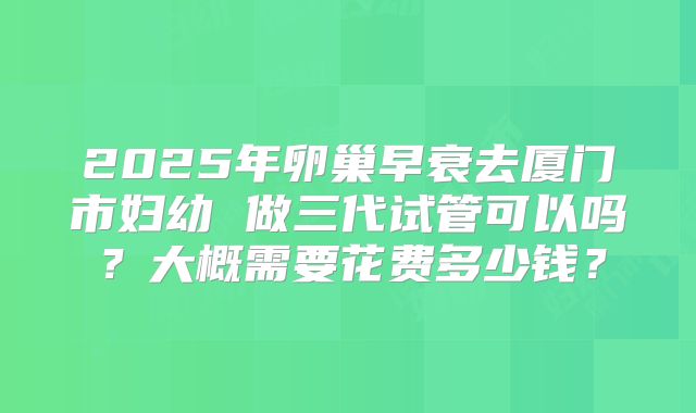 2025年卵巢早衰去厦门市妇幼 做三代试管可以吗？大概需要花费多少钱？