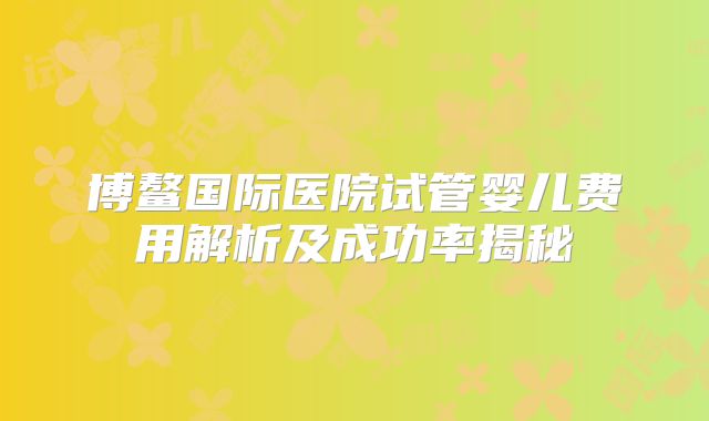 博鳌国际医院试管婴儿费用解析及成功率揭秘