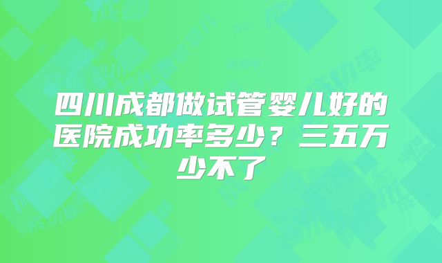 四川成都做试管婴儿好的医院成功率多少？三五万少不了