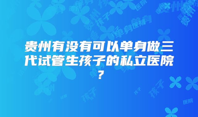 贵州有没有可以单身做三代试管生孩子的私立医院？