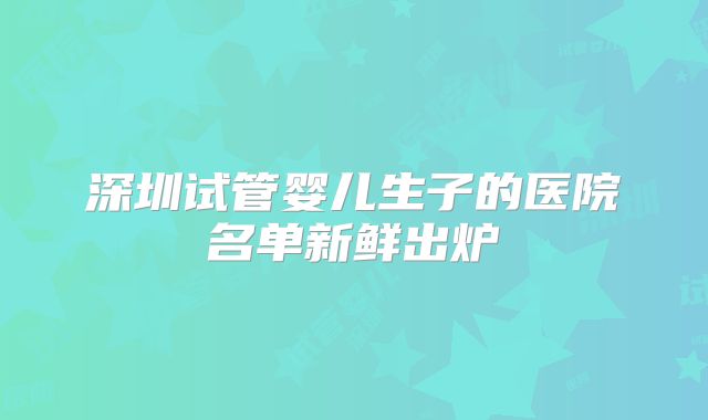 深圳试管婴儿生子的医院名单新鲜出炉