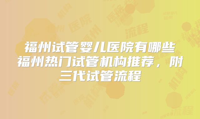 福州试管婴儿医院有哪些福州热门试管机构推荐，附三代试管流程