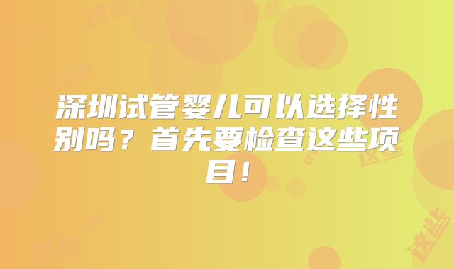 深圳试管婴儿可以选择性别吗?首先要检查这些项目!