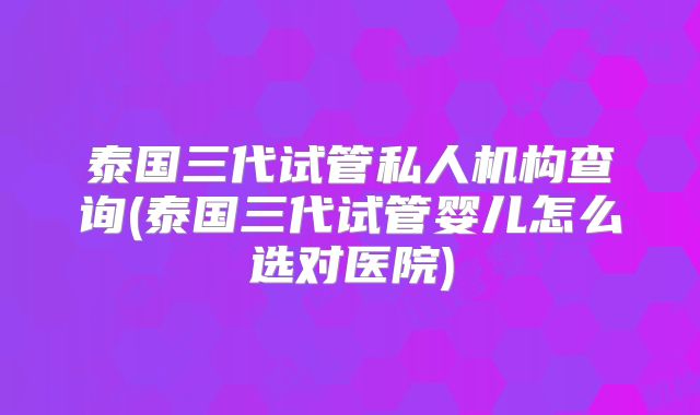 泰国三代试管私人机构查询(泰国三代试管婴儿怎么选对医院)
