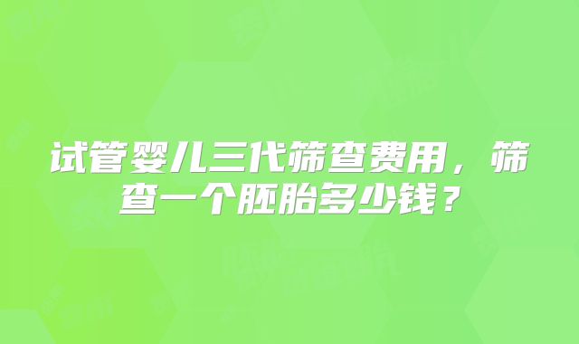 试管婴儿三代筛查费用，筛查一个胚胎多少钱？