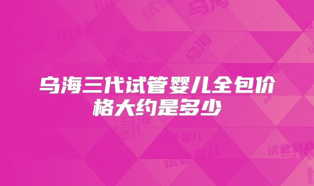 乌海三代试管婴儿全包价格大约是多少
