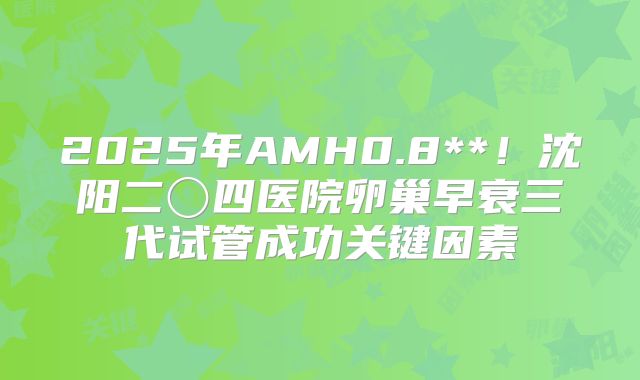 2025年AMH0.8**!沈阳二〇四医院卵巢早衰三代试管成功关键因素