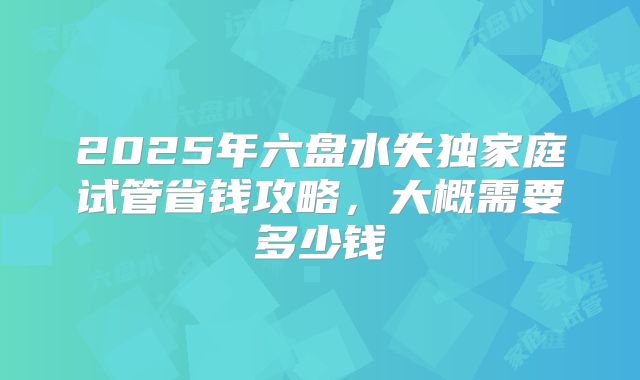2025年六盘水失独家庭试管省钱攻略,大概需要多少钱