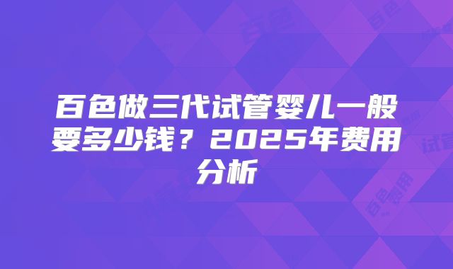 百色做三代试管婴儿一般要多少钱?2025年费用分析